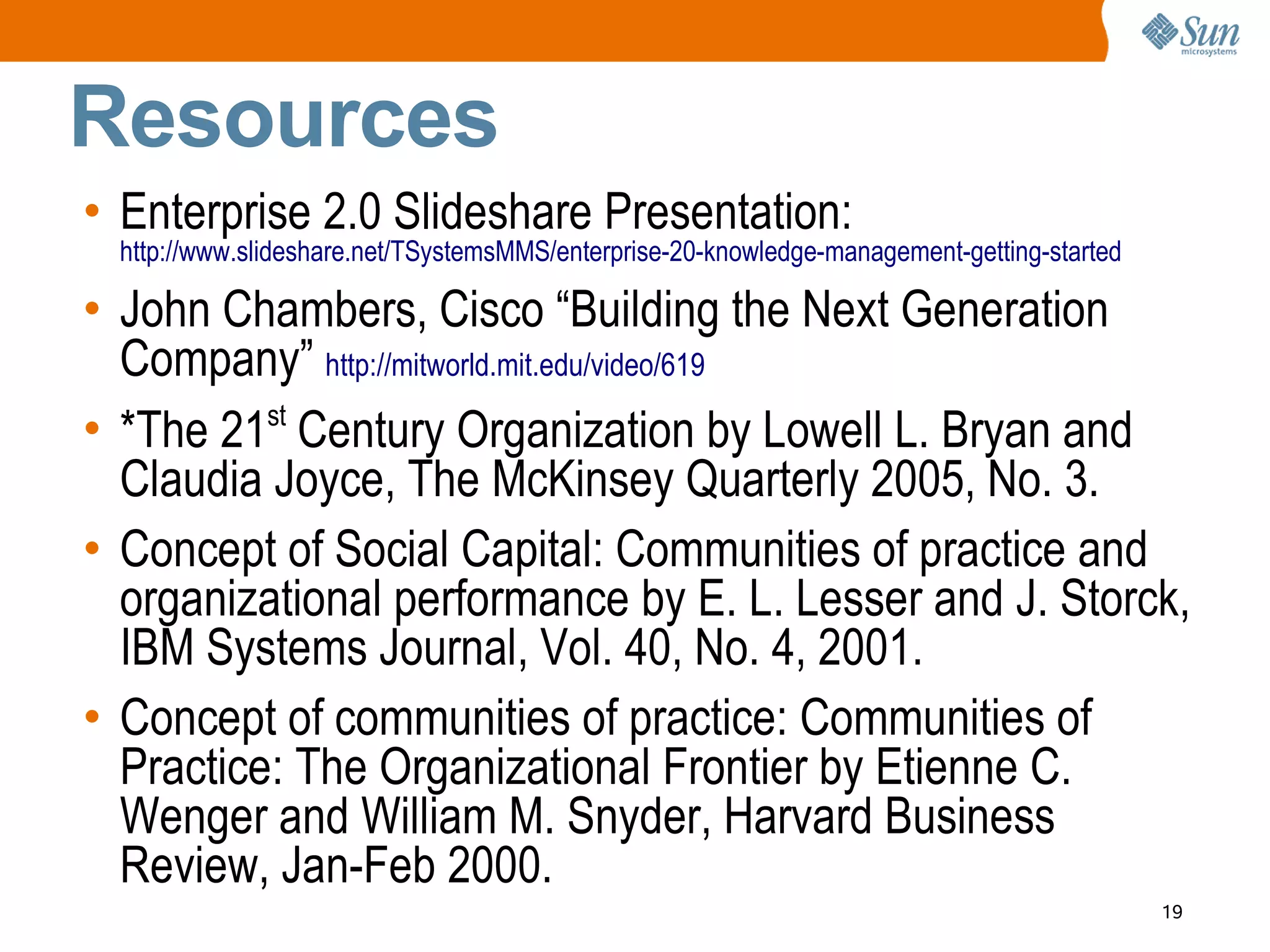 Resources
• Enterprise 2.0 Slideshare Presentation:
 http://www.slideshare.net/TSystemsMMS/enterprise-20-knowledge-management-getting-started

• John Chambers, Cisco “Building the Next Generation
  Company” http://mitworld.mit.edu/video/619
• *The 21st Century Organization by Lowell L. Bryan and
  Claudia Joyce, The McKinsey Quarterly 2005, No. 3.
• Concept of Social Capital: Communities of practice and
  organizational performance by E. L. Lesser and J. Storck,
  IBM Systems Journal, Vol. 40, No. 4, 2001.
• Concept of communities of practice: Communities of
  Practice: The Organizational Frontier by Etienne C.
  Wenger and William M. Snyder, Harvard Business
  Review, Jan-Feb 2000.
                                                                                            19
 