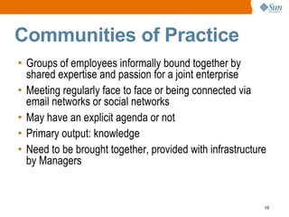 Communities of Practice
• Groups of employees informally bound together by
  shared expertise and passion for a joint enterprise
• Meeting regularly face to face or being connected via
  email networks or social networks
• May have an explicit agenda or not
• Primary output: knowledge
• Need to be brought together, provided with infrastructure
  by Managers


                                                          10
 