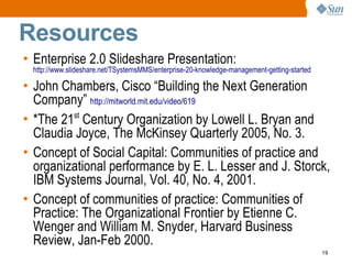 Resources
• Enterprise 2.0 Slideshare Presentation:
 http://www.slideshare.net/TSystemsMMS/enterprise-20-knowledge-management-getting-started

• John Chambers, Cisco “Building the Next Generation
  Company” http://mitworld.mit.edu/video/619
• *The 21st Century Organization by Lowell L. Bryan and
  Claudia Joyce, The McKinsey Quarterly 2005, No. 3.
• Concept of Social Capital: Communities of practice and
  organizational performance by E. L. Lesser and J. Storck,
  IBM Systems Journal, Vol. 40, No. 4, 2001.
• Concept of communities of practice: Communities of
  Practice: The Organizational Frontier by Etienne C.
  Wenger and William M. Snyder, Harvard Business
  Review, Jan-Feb 2000.
                                                                                            19
 