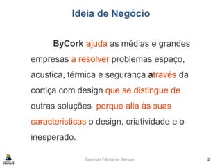 Copyright Fábrica de Startups
Ideia de Negócio
ByCork ajuda as médias e grandes
empresas a resolver problemas espaço,
acustica, térmica e segurança através da
cortiça com design que se distingue de
outras soluções porque alia às suas
caracteristicas o design, criatividade e o
inesperado.
2
 