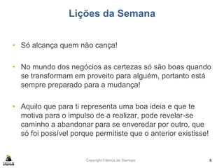 Copyright Fábrica de Startups
Lições da Semana
• Só alcança quem não cança!
• No mundo dos negócios as certezas só são boas quando
se transformam em proveito para alguém, portanto está
sempre preparado para a mudança!
• Aquilo que para ti representa uma boa ideia e que te
motiva para o impulso de a realizar, pode revelar-se
caminho a abandonar para se enveredar por outro, que
só foi possível porque permitiste que o anterior existisse!
6
 