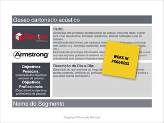 Copyright Fábrica de Startups
Gesso cartonado acústico
Perfil:
(Descrição das principais características da pessoa, incluíndo idade, estado
civil, nível educacional, formação académica, local da habitação, local de
trabalho.
Identificação das formas que a pessoa mais gosta de utilizar para comunicar
com outros (e.g. conversa presencial, email, telemóvel, twitter, redes sociais,
etc.).
Descrição das principais dificuldades relacionadas que a pessoa enfrenta e que
a nossa empresa gostaria de resolver ou minorar e descrição da forma como
actualmente esta pessoa ultrapassa essas dificuldades).
Objectivos
Pessoais:
(Descrição dos objectivos
pessoais da pessoa)
Objectivos
Profissionais:
(Descrição dos objectivos
profissionais da pessoa)
Descrição do Dia-a-Dia:
(Descrição do que acontece ao longo de um dia típico da pessoa, incluindo
tarefas pessoais, familiares ou profissionais. Não esquecer de indicar a hora a
que estas tarefas acontecem.)
Nome do Segmento
WORK IN
PROGRESS
 
