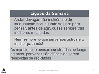 7Copyright Fábrica de Startups
Lições da Semana
• Andar devagar não é sinónimo de
inadaptação pois quando se pára para
pensar, antes de agir, quase sempre trás
melhores resultados.
•• Nem sempre, o que serve aos outros é o
melhor para nós!
As maneiras de pensar, construídas ao longo
de anos, por vezes são difíceis de serem
removidas ou recicladas
 