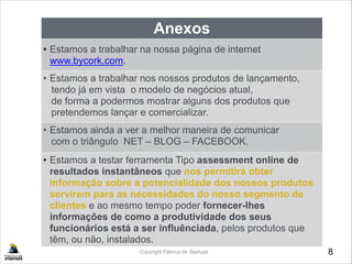 8Copyright Fábrica de Startups
Anexos
• Estamos a trabalhar na nossa página de internet
www.bycork.com.
• Estamos a trabalhar nos nossos produtos de lançamento, 
tendo já em vista o modelo de negócios atual,
de forma a podermos mostrar alguns dos produtos que
pretendemos lançar e comercializar.
•• Estamos ainda a ver a melhor maneira de comunicar
com o triângulo NET – BLOG – FACEBOOK.
• Estamos a testar ferramenta Tipo assessment online de
resultados instantâneos que nos permitirá obter
informação sobre a potencialidade dos nossos produtos
servirem para as necessidades do nosso segmento de
clientes e ao mesmo tempo poder fornecer-lhes
informações de como a produtividade dos seus
funcionários está a ser influênciada, pelos produtos que
têm, ou não, instalados.
 