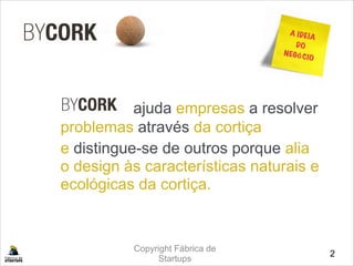 Copyright Fábrica de
Startups

 ajuda empresas a resolver
problemas através da cortiça 
e distingue-se de outros porque alia
o design às características naturais e
ecológicas da cortiça.
2
A IDEIA
DO
NEGÓCIO
 