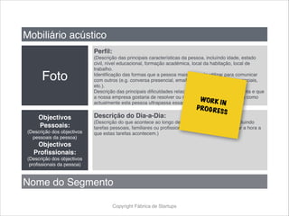 Copyright Fábrica de Startups
Mobiliário acústico
Foto
Perfil:
(Descrição das principais características da pessoa, incluíndo idade, estado
civil, nível educacional, formação académica, local da habitação, local de
trabalho.
Identificação das formas que a pessoa mais gosta de utilizar para comunicar
com outros (e.g. conversa presencial, email, telemóvel, twitter, redes sociais,
etc.).
Descrição das principais dificuldades relacionadas que a pessoa enfrenta e que
a nossa empresa gostaria de resolver ou minorar e descrição da forma como
actualmente esta pessoa ultrapassa essas dificuldades).
Objectivos
Pessoais:
(Descrição dos objectivos
pessoais da pessoa)
Objectivos
Profissionais:
(Descrição dos objectivos
profissionais da pessoa)
Descrição do Dia-a-Dia:
(Descrição do que acontece ao longo de um dia típico da pessoa, incluindo
tarefas pessoais, familiares ou profissionais. Não esquecer de indicar a hora a
que estas tarefas acontecem.)
Nome do Segmento
WORK IN
PROGRESS
 