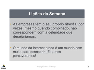 7Copyright Fábrica de Startups
Lições da Semana
• As empresas têm o seu próprio ritmo! E por
vezes, mesmo quando combinado, não
correspondem com a celeridade que
desejariamos.
• O mundo da internet ainda é um mundo com
muito para descobrir...Estamos
perceverantes!
 