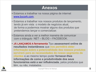 8Copyright Fábrica de Startups
Anexos
• Estamos a trabalhar na nossa página de internet
www.bycork.com.
• Estamos a trabalhar nos nossos produtos de lançamento, 
tendo já em vista o modelo de negócios atual,
de forma a podermos mostrar alguns dos produtos que
pretendemos lançar e comercializar.
•• Estamos ainda a ver a melhor maneira de comunicar
com o triângulo NET – BLOG – FACEBOOK.
• JÁ LANÇAMOS A ferramenta Tipo assessment online de
resultados instantâneos que nos permitirá obter
informação sobre a potencialidade dos nossos produtos
servirem para as necessidades do nosso segmento de
clientes e ao mesmo tempo poder fornecer-lhes
informações de como a produtividade dos seus
funcionários está a ser influênciada, pelos produtos que
têm, ou não, instalados.
 
