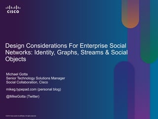 Design Considerations For Enterprise Social
Networks: Identity, Graphs, Streams & Social
Objects

Michael Gotta
Senior Technology Solutions Manager
Social Collaboration, Cisco

mikeg.typepad.com (personal blog)

@MikeGotta (Twitter)




© 2012 Cisco and/or its affiliates. All rights reserved.
© 2012 Cisco and/or its affiliates. All rights reserved.   Cisco Confidential   1
 