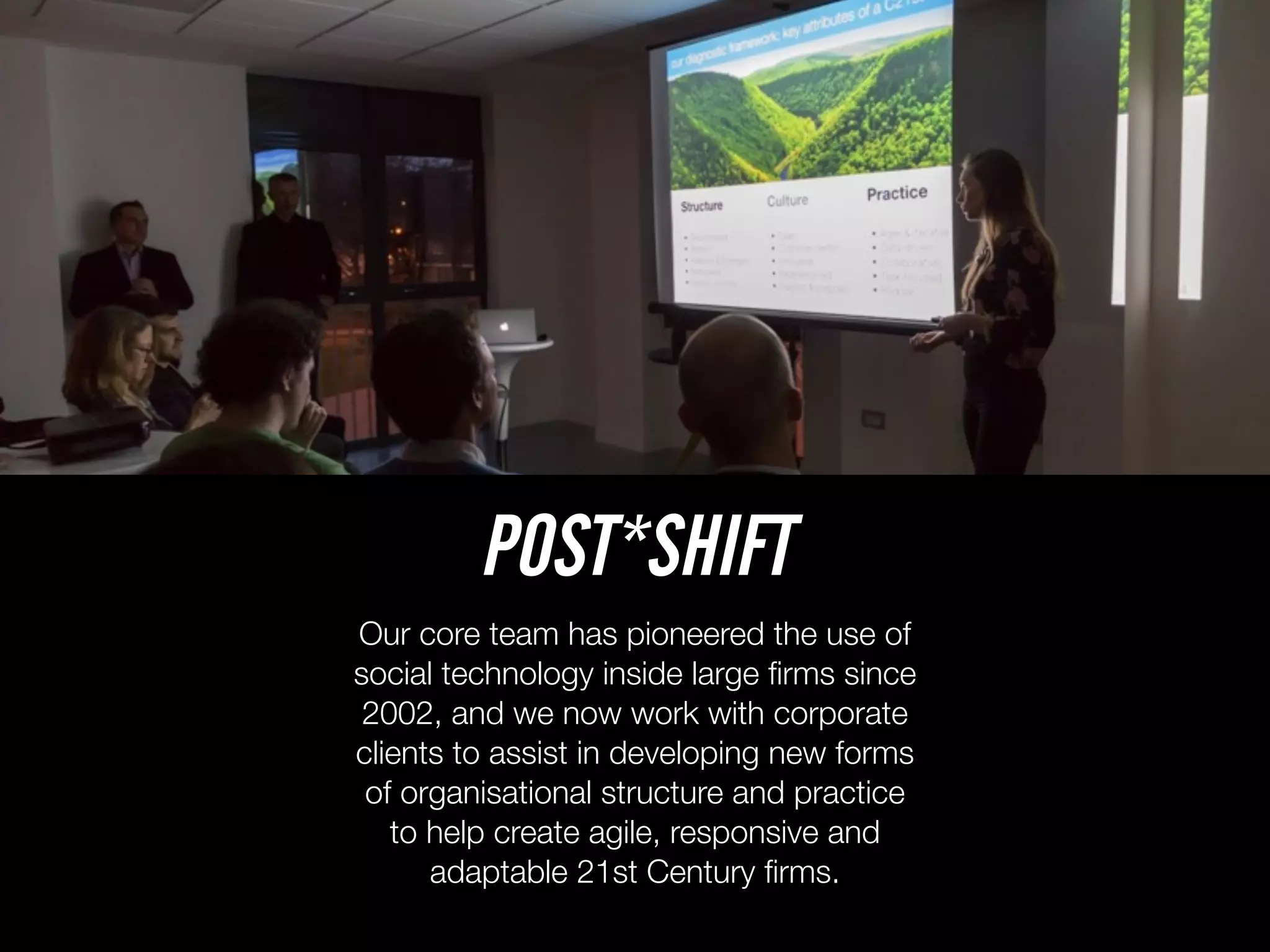 Our core team has pioneered the use of
social technology inside large ﬁrms since
2002, and we now work with corporate
clients to assist in developing new forms
of organisational structure and practice
to help create agile, responsive and
adaptable 21st Century ﬁrms.
POST*SHIFT
 