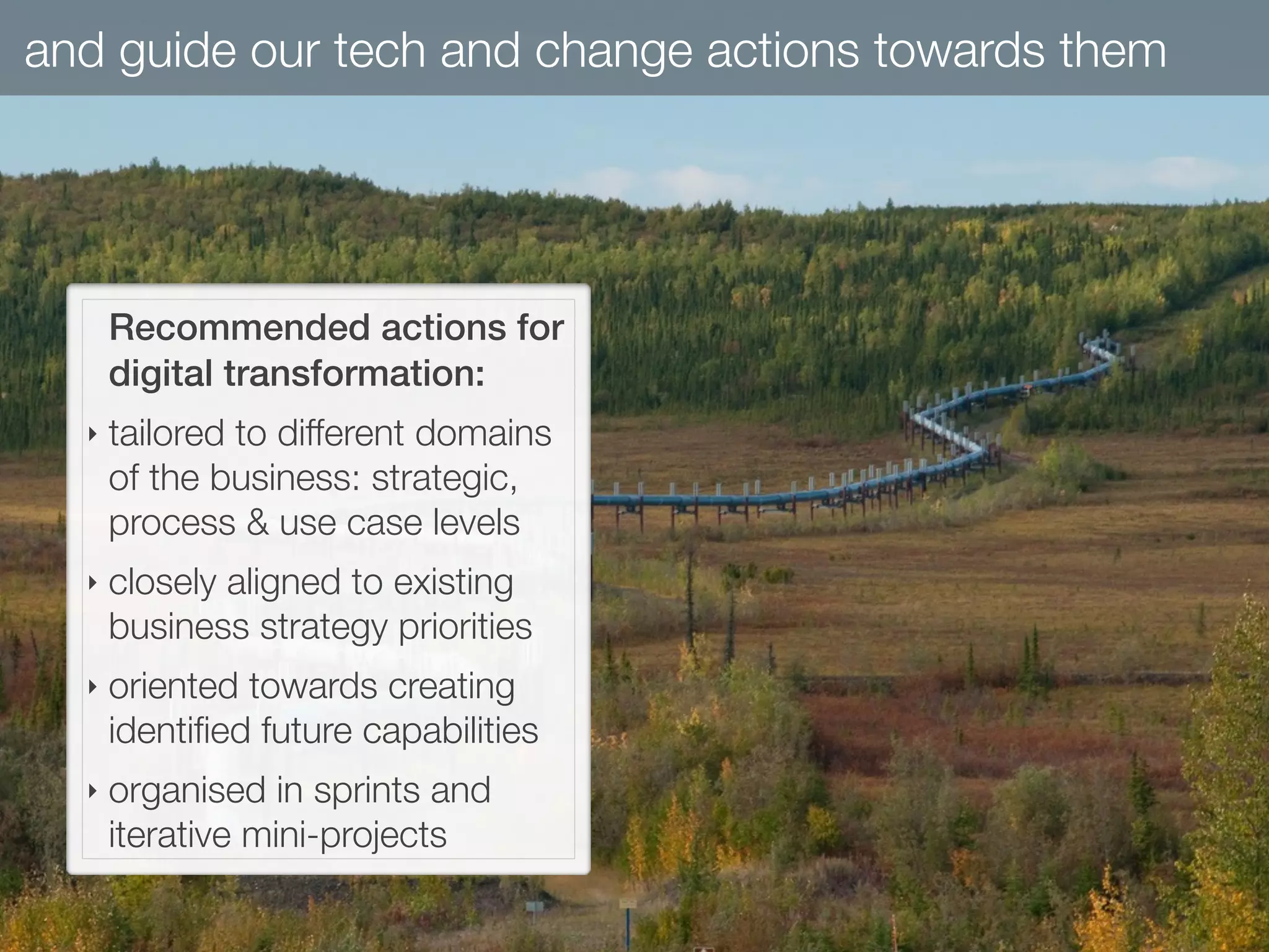 and guide our tech and change actions towards them
Recommended actions for
digital transformation:
‣ tailored to different domains
of the business: strategic,
process & use case levels
‣ closely aligned to existing
business strategy priorities
‣ oriented towards creating
identiﬁed future capabilities
‣ organised in sprints and
iterative mini-projects
 