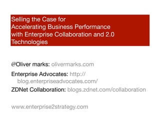 Selling the Case for
Accelerating Business Performance
with Enterprise Collaboration and 2.0
Technologies


@Oliver marks: olivermarks.com
Enterprise Advocates: http://
  blog.enterpriseadvocates.com/
ZDNet Collaboration: blogs.zdnet.com/collaboration

www.enterprise2strategy.com
 
