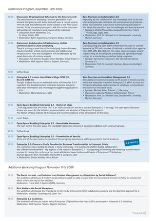 Conference Program, November 12th 2009

08:30   Discussion: Organisational Schemes for the Enterprise 2.0               Best-Practices on Collaboration 2.0
        The assumptions are sweeping - the next generation of co-               Improving ad hoc collaboration and knowledge work by the use
        workers that grew up with social tools will want a "social environ      of an enterprise wiki combined with social networking features –
        ment of work that reflect(s) the social context of the Web" (Gary       that's the Enterprise 2.0 practice scenario being discussed in
        Hamel). Social and enterprise experts will discuss the controver-       this panel. Key questions are the challenges and lessons learned.
        sial question of how future work places will be organized.              • Speakers: Jérôme Poujardieu, Dassault Systèmes, France
        • Discussion: Mark Masterson, CSC                                           Nicola Zago, Lago, Italy
           Dr. Peter Schütt, IBM                                                • Moderation: Prof. Dr. Michael Koch, Bundeswehr University
        • Moderation: Björn Negelmann, Kongress Media, Germany                     Munich, Germany

09:25   Discussion: Collaborative Infrastructures, Unified                      Best-Practices on Collaboration 2.0
        Communication & Cloud Computing                                         Crowdsourcing and open team collaboration is used for commit-
        There is a strong connection in the underlying themes between           tee work by ISO and a number of national standardization oganiza-
        cloud computing, unified communication and collaborative                tions (SNI, DIN, BSI, UNI etc). Key value chain processes around
        infrastructures. How this fits together will be addressed by this       collaborating on the design of standards and agreeing (through
        panel discussion of industry experts.                                   voting) on a standards proposal are being supported.
        • Discussion: Kai Gutzeit, Google; Simon Wardley, Great Britain(*)      • Speaker: Jan-Henrik Tiedemann, ISO Central Secretariat,
        • Moderation: Wolf Ingomar Faecks, Sapient, Germany                        Germany (*)
                                                                                • Moderation: Prof. Dr. Joachim Niemeier, University Stuttgart,
                                                                                   Germany

10:10   Coffee Break

10:40   Enterprise 2.0 is more than Wikis & Blogs: BPM 2.0,                     Best-Practices on Innovation Management 2.0
        BI 2.0 & CRM 2.0                                                        Stimulating innovation processes by the power of crowd sourcing
        Thought leaders discuss an extended notion of Enterprise 2.0 in         within the enterprise is another Enterprise 2.0 effort to strive for.
        regards to the developments of enterprise business solutions            This panel discusses best practices for employee communities in
        other than information and knowledge management applications.           the search for innovative ideas.
        • N.N.                                                                  • Speaker: Michael Kuhn, Daimler (*), Germany
        • Moderation: Mark Masterson, CSC                                       • Discussion: Julien Le Nestour, Schlumberger, France
                                                                                • Moderation: Prof. Dr. Michael Koch, Bundeswehr University
                                                                                  Munich, Germany

11:25   Open-Space: Enabling Enterprise 2.0 – Market of Ideas
        „Think big, start small and move fast“ is an often quoted bon mot for a suitable Enterprise 2.0 strategy. The open space discusses
        drivers and levers for the initiation, implementation and adoption of Enterprise 2.0 projects.
        The Market of Ideas collects all the issues and recommendations of the participants on this topic.

11:45   Lunch Break

13:00   Open-Space: Enabling Enterprise 2.0 – Roundtable discussion
        The main part of the open space the roundtable discussion consists of several roundtables with small workgroups.

14:30   Coffee Break

15:00   Open-Space: Enabling Enterprise 2.0 – Presentation of Results
        At the end of the open space the results of the workgroup discussions will be presented to the full audience.
                                                                                                                                               E
                                                                                                                            K     EYNOT
16:00   Enterprise 2.0: Chance or Fool‘s Paradise for Business Transformation in Economic Crisis
        The economic crisis is calling its tribute in many enterprises. The question is whether flexible collaboration
        and collective enhancement - key aspects of the notion of Enterprise 2.0 - is supporting or hindering the necessary transformation
        process. In closing the conference this panel will discuss opportunities and threats of Enterprise 2.0 initiatives.
        Keynote-Speaker: Dion Hinchcliffe, Hinchcliffe & Company, USA
        • Moderation: Simon Wardley, Great Britain



Additional Workshop Program November 11th 2009

11:55   The Social Intranet – an Evolution from Content Management or a Revolution by Social Software?
        The workshop will discuss if modern social software suites are able to supersede the conventional intranet or if they do coexist and
        which criteria are key for that decision.
        Moderation: Frank Wolf, T-Systems MMS, Germany

14:00   Rich Media in the Social Workplace
        The workshop will discuss the importance of rich media enhancements for collaborative systems and the OpenText approach to it.
        Moderation: Matthias Tausendpfund, Open Text

16:00   Enterprise 2.0 Guidelines
        The workshop will discuss how to set up Enterprise 2.0 guidelines that help staff to participate in Enterprise 2.0 initiatives.
        Moderation: Wolf Ingomar Faecks, Sapient, Germany


                                                                                                                                          (*) to be confirmed
 