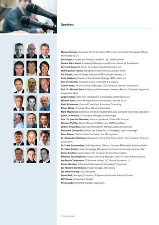 Speakers




Markus Bentele, Corporate Chief Information Officer/Corporate Chief Knowledge Officer,
Rheinmetall AG (*)
Lee Bryant, Founder and Director, Headshift Ltd., Großbritannien
Dennis Marc Busch, Knowledge Manager Armed Forces, Deutsche Bundeswehr
Bertrand Duperrin, Senior Consultant, blueKiwi Software S.A.
Wolf Ingomar Faecks, Managing Director Germany, Sapient GmbH
Kai Gutzeit, Head of Google Enterprise DACH, Google Germany (*)
Craig Hepburn, Director of Social Media Strategy EMEA, Open Text
Dion Hinchcliffe, President & CTO, Hinchcliffe & Company
Charlie Hope, Technical Product Manager, CSC Computer Sciences Corporation
Prof. Dr. Michael Koch, Professor at Bundeswehr University Munich, Computer Supported
Cooperative Work
Jürgen Kübler, Head of IT-Development & Databases, Nationale Suisse
Michael Kuhn, Senior Manager Business Innovation, Daimler AG (*)
Kjetil Kristensen, Principal Consultant, Kristensen Consulting
Oliver Marks, Principal, Oliver Marks & Associates
Mark Masterson, Enterprise architect, troublemaker, CSC Computer Sciences Corporation
Julien Le Nestour, IT Innovation Manager, Schlumberger
Prof. Dr. Joachim Niemeier, Honorary professor, Universität Stuttgart
Stephan Pfeiffer, Market Manager ECM & Lotus, IBM Deutschland
Jérôme Poujardieu, Business Development Manager, Dassault Systèmes
Emanuele Quintarelli, Partner and Enterprise 2.0 Strategist, Open Knowledge
Peter Reiser, Chief Architect SunSpace, Sun Microsystems
Dr. Alexander Schellong, Management Consulting Public Sector, CSC Computer Sciences
Corporation
Dr. Frank Schoenefeld, Chief Operations Officer, T-Systems Multimedia Solutions GmbH
Dr. Peter Schütt, Leader Knowledge Management & Social Networking Solutions, IBM
Simon Scullion, Team Leader, CSC Computer Sciences Corporation
Matthias Tausendpfund, Product Marketing Manager, Open Text Web Solutions Group
Jan-Henrik Tiedemann, IT Business Analyst, ISO Central Secretariat (*)
Simon Wardley, Independent Management Consulting Professional
Jan Hendrik Werthmann, Project Manager, Otto Group
Jan Westerbarkey, CEO, Westaflex
Frank Wolf, Managing Consultant, T-Systems Multimedia Solutions GmbH
Gil Yehuda, Independent Analyst
Nicola Zago, Marketing Manager, Lago S.p.A.




(*) to be confirmed
 