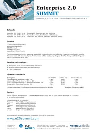Enterprise 2.0
                                                   SUMMIT
                                                   November, 10th –12th 2009, Le Méridien Parkhotel, Frankfurt a. M.




Schedule
November 10th, 10:00 – 18:00       Enterprise 2.0 Masterclass with Dion Hinchcliffe
November 11th, 09:30 – 17:40       Keynote, Expert Talks, Best Practices and Workshops
November 12th, 08:30 – 17:00       Expert Talks, Best Practices, OpenSpace Workshops, Keynote


Location
Le Méridien Parkhotel Frankfurt
Wiesenhüttenplatz 28-38
60329 Frankfurt
Phone +49-69-2697-0
www.e20summit.com/location

For conference participants there is a special rate available in the conference Hotel Le Méridien. For a single room including breakfast
the special rate is 159,- Euro including tax. Participants can call that rate by using “Kongress Media” as the keyword for booking under
+49-69-2697-0 directly at the hotel.


Benefits for Participants
• Participation for the booked conference day and seminar
• Access to presentations via web after the conference
• Lunch, Coffee Breaks


Costs of Participation
Booking date                                                             until Oct 27st        until Nov 3nd         later than Nov 4nd
Conference Pass - November 11th and 12th                                    € 490                 € 690                     € 990
onference Day 1 Pass - November 11th or 12th                                € 390                 € 490                     € 590
Ticket Upgrade for Enterprise 2.0 Masterclass, November 10th                € 290                 € 290                     € 290
Enterprise 2.0 Masterclass, November 10th                                   € 490                 € 590                     € 690

Upgrade only available in combination with a conference pass (one or two days)                             prices excl. German VAT (MwSt.)


Contact
For any questions about Enterprise 2.0 SUMMIT Alfred Dietl and Robert Widl are happy to assist. Phone +49 89 523 503 58
or service@kongressmedia.de

Online ressources on the conference
Posterous      http://e20summit.posterous.com
Blog           http://blog.enterprise2open.com
Facebook       www.facebook.com/e20summit
XING           www.xing.com/net/enterprise20
Twitter        www.twitter.com/enterprise20
LinkedIn       Gruppe Enterprise 2.0 SUMMIT



More Information about the conference, speakers and topics can be found online

www.e20summit.com
©ECM WORLD is
a trademark of                 ECM                  ©Kongress Media GmbH • Knorrstraße 85 • D-80807 Munich
                                                    Germany • Telefon +49 89 2000 1463 • Telefax +49 89 2000 1464   KongressMedia
Kongress Media GmbH
                               WORLD                info@kongressmedia.de • www.kongressmedia.de
                                                                                                                    Driving Business Innovation
 