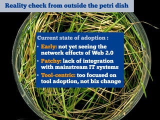 Reality check from outside the petri dish
Current state of adoption :
• Early: not yet seeing the
network effects of Web 2.0
• Patchy: lack of integration
with mainstream IT systems
• Tool-centric: too focused on
tool adoption, not biz change
 
