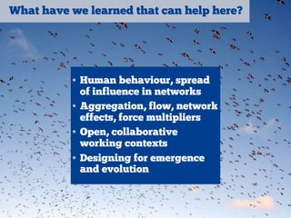 What have we learned that can help here?
• Human behaviour, spread
of influence in networks
• Aggregation, flow, network
effects, force multipliers
• Open, collaborative
working contexts
• Designing for emergence
and evolution
 