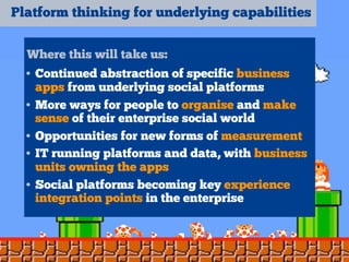 Platform thinking for underlying capabilities
Where this will take us:
• Continued abstraction of specific business
apps from underlying social platforms
• More ways for people to organise and make
sense of their enterprise social world
• Opportunities for new forms of measurement
• IT running platforms and data, with business
units owning the apps
• Social platforms becoming key experience
integration points in the enterprise
 