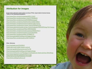 Attribution for images
Except where otherwise stated, photos courtesy of Flickr using Creative Commons license.
Thanks to the following photographers:
http://www.flickr.com/photos/peasap/655111542/
http://www.flickr.com/photos/paul_irish/2379958609/
http://www.flickr.com/photos/cote/54408562/sizes/l/
http://www.flickr.com/photos/featheredtar/2305070061/
http://www.flickr.com/photos/notionscapital/2328274151/
http://www.flickr.com/photos/cristiano_betta/2909483129/
http://www.webmastergrade.com/wp-content/uploads/2009/09/Flying-Fish-Sea.jpg
http://www.flickr.com/photos/effbot/3890360265/
http://www.flickr.com/photos/myklroventine/3956567817/
http://www.flickr.com/photos/timjc513/2419424444/
http://www.flickr.com/photos/69er/163986572/
http://www.gameaddictionblog.com/images/smb.jpg
http://www.flickr.com/photos/erix/2657100921/
Other references:
http://mashable.com/2010/06/1
5/gatorade-social-media-mission-control/
http://usersguidetotheuniverse.com/?p=96
http://www.gameaddictionblog.com/images/smb.jpg
http://www.motherjones.com/files/legacy/mojoblog/barack-obama-pointing-250x200.jpg
http://www.slideshare.net/basf/2010-nl-lug-
amsterdamconnectbasfslideshare-5314020
http://www.usdesignstudio.co.uk/
 