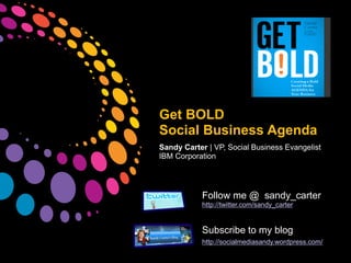 Get BOLD
Social Business Agenda
Sandy Carter | VP, Social Business Evangelist
IBM Corporation




           Follow me @ sandy_carter
           http://twitter.com/sandy_carter


           Subscribe to my blog
           http://socialmediasandy.wordpress.com/
 