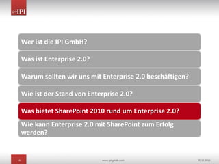 14 www.ipi-gmbh.com 25.10.2010
Wer ist die IPI GmbH?
Was ist Enterprise 2.0?
Warum sollten wir uns mit Enterprise 2.0 beschäftigen?
Wie ist der Stand von Enterprise 2.0?
Was bietet SharePoint 2010 rund um Enterprise 2.0?
Wie kann Enterprise 2.0 mit SharePoint zum Erfolg
werden?
 