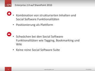 15 www.ipi-gmbh.com 25.10.2010
Enterprise 2.0 auf SharePoint 2010
• Kombination von strukturierten Inhalten und
Social Software Funktionalitäten
• Positionierung als Plattform
• Schwächen bei den Social Software
Funktionalitäten wie Tagging, Bookmarking und
Wiki
• Keine reine Social Software Suite
 