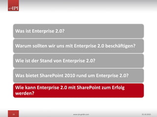 19 www.ipi-gmbh.com 25.10.2010
Was ist Enterprise 2.0?
Warum sollten wir uns mit Enterprise 2.0 beschäftigen?
Wie ist der Stand von Enterprise 2.0?
Was bietet SharePoint 2010 rund um Enterprise 2.0?
Wie kann Enterprise 2.0 mit SharePoint zum Erfolg
werden?
 