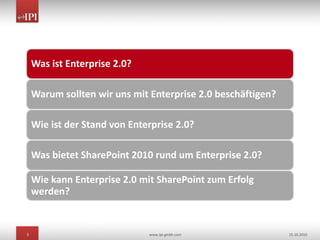 3 www.ipi-gmbh.com 25.10.2010
Was ist Enterprise 2.0?
Warum sollten wir uns mit Enterprise 2.0 beschäftigen?
Wie ist der Stand von Enterprise 2.0?
Was bietet SharePoint 2010 rund um Enterprise 2.0?
Wie kann Enterprise 2.0 mit SharePoint zum Erfolg
werden?
 