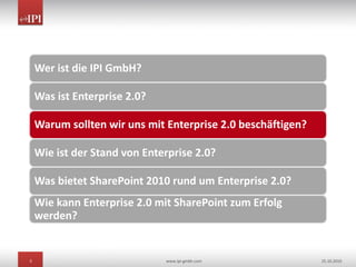 5 www.ipi-gmbh.com 25.10.2010
Wer ist die IPI GmbH?
Was ist Enterprise 2.0?
Warum sollten wir uns mit Enterprise 2.0 beschäftigen?
Wie ist der Stand von Enterprise 2.0?
Was bietet SharePoint 2010 rund um Enterprise 2.0?
Wie kann Enterprise 2.0 mit SharePoint zum Erfolg
werden?
 