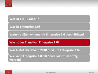 7 www.ipi-gmbh.com 25.10.2010
Wer ist die IPI GmbH?
Was ist Enterprise 2.0?
Warum sollten wir uns mit Enterprise 2.0 beschäftigen?
Wie ist der Stand von Enterprise 2.0?
Was bietet SharePoint 2010 rund um Enterprise 2.0?
Wie kann Enterprise 2.0 mit SharePoint zum Erfolg
werden?
 