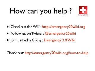 How can you help ?
• Checkout the Wiki: http://emergency20wiki.org
• Follow us on Twitter: @emergency20wiki
• Join LinkedIn Group: Emergency 2.0 Wiki
Check out: http://emergency20wiki.org/how-to-help
 