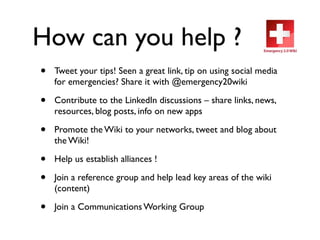 How can you help ?
•   Tweet your tips! Seen a great link, tip on using social media
    for emergencies? Share it with @emergency20wiki

•   Contribute to the LinkedIn discussions – share links, news,
    resources, blog posts, info on new apps

•   Promote the Wiki to your networks, tweet and blog about
    the Wiki!

•   Help us establish alliances !

•   Join a reference group and help lead key areas of the wiki
    (content)

•   Join a Communications Working Group
 
