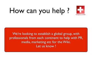 How can you help ?

  We’re looking to establish a global group, with
professionals from each continent to help with PR,
        media, marketing etc for the Wiki.
                  Let us know !
 