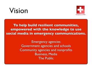 Vision
    To help build resilient communities,
  empowered with the knowledge to use
social media in emergency communications.

              Emergency agencies
        Government agencies and schools
       Community agencies and nonproﬁts
                Business, Media
                  The Public
 