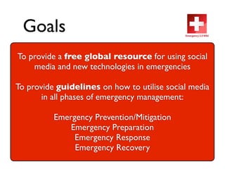 Goals
To provide a free global resource for using social
    media and new technologies in emergencies

To provideguidelines on how to utilise social media
       inallphases of emergency management:

          Emergency Prevention/Mitigation
              Emergency Preparation
               Emergency Response
               Emergency Recovery
 
