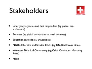 Stakeholders
•   Emergency agencies and ﬁrst responders (eg police, ﬁre,
    ambulance)

•   Business (eg global corporates to small business)

•   Education (eg schools, universities)

•   NGOs, Charities and Service Clubs (eg UN, Red Cross, Lions)

•   Volunteer Technical Community (eg Crisis Commons, Humanity
    Road)

•   Media
 