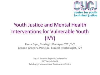 Youth Justice and Mental Health
Interventions for Vulnerable Youth
(IVY)
Fiona Dyer, Strategic Manager CYCJ/IVY
Leanne Gregory, Principal Clinical Psychologist, IVY
Social Services Expo & Conference
18th March 2014
Edinburgh International Conference Centre
 