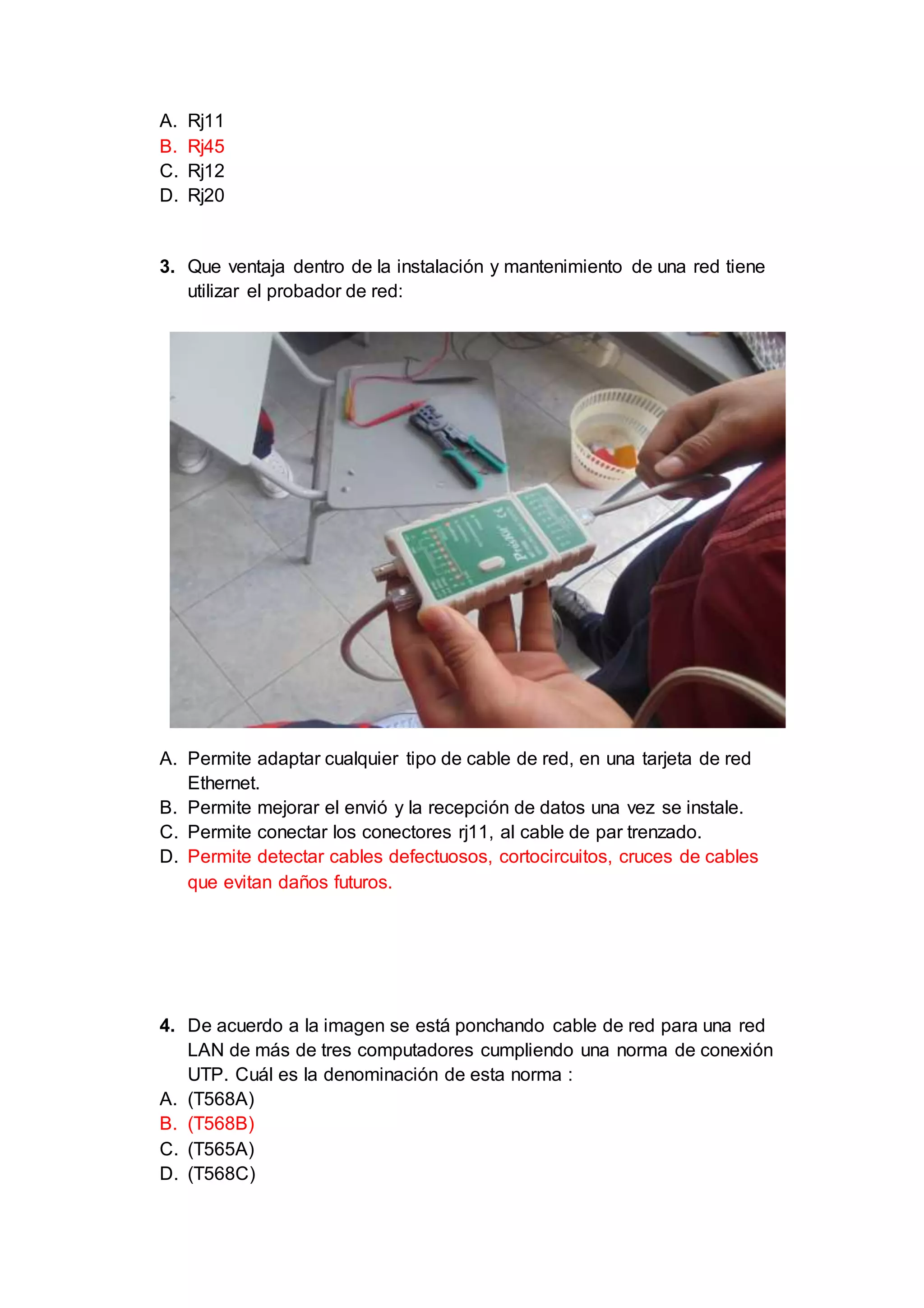 A. Rj11
B. Rj45
C. Rj12
D. Rj20
3. Que ventaja dentro de la instalación y mantenimiento de una red tiene
utilizar el probador de red:
A. Permite adaptar cualquier tipo de cable de red, en una tarjeta de red
Ethernet.
B. Permite mejorar el envió y la recepción de datos una vez se instale.
C. Permite conectar los conectores rj11, al cable de par trenzado.
D. Permite detectar cables defectuosos, cortocircuitos, cruces de cables
que evitan daños futuros.
4. De acuerdo a la imagen se está ponchando cable de red para una red
LAN de más de tres computadores cumpliendo una norma de conexión
UTP. Cuál es la denominación de esta norma :
A. (T568A)
B. (T568B)
C. (T565A)
D. (T568C)
 