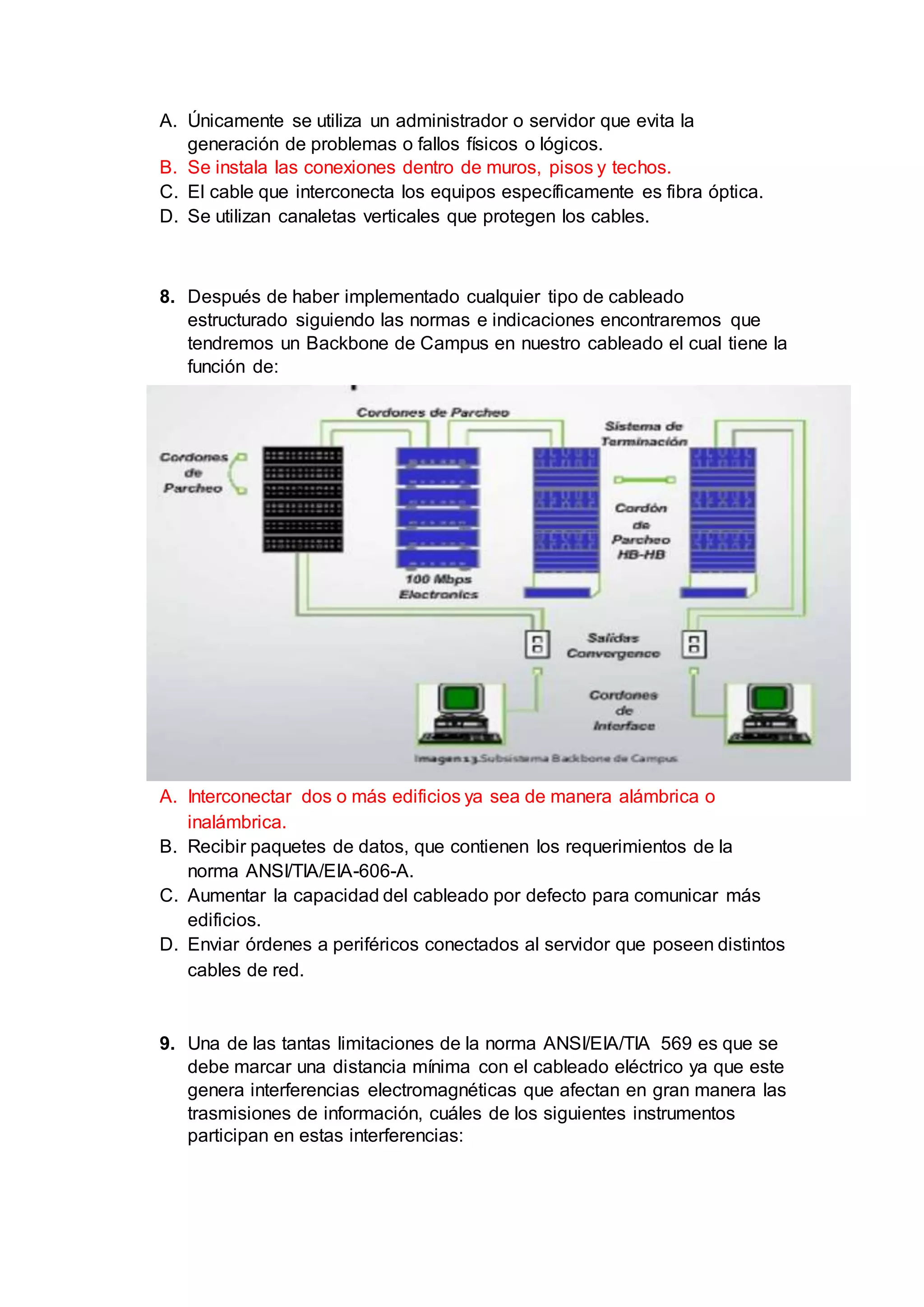 A. Únicamente se utiliza un administrador o servidor que evita la
generación de problemas o fallos físicos o lógicos.
B. Se instala las conexiones dentro de muros, pisos y techos.
C. El cable que interconecta los equipos específicamente es fibra óptica.
D. Se utilizan canaletas verticales que protegen los cables.
8. Después de haber implementado cualquier tipo de cableado
estructurado siguiendo las normas e indicaciones encontraremos que
tendremos un Backbone de Campus en nuestro cableado el cual tiene la
función de:
A. Interconectar dos o más edificios ya sea de manera alámbrica o
inalámbrica.
B. Recibir paquetes de datos, que contienen los requerimientos de la
norma ANSI/TIA/EIA-606-A.
C. Aumentar la capacidad del cableado por defecto para comunicar más
edificios.
D. Enviar órdenes a periféricos conectados al servidor que poseen distintos
cables de red.
9. Una de las tantas limitaciones de la norma ANSI/EIA/TIA 569 es que se
debe marcar una distancia mínima con el cableado eléctrico ya que este
genera interferencias electromagnéticas que afectan en gran manera las
trasmisiones de información, cuáles de los siguientes instrumentos
participan en estas interferencias:
 