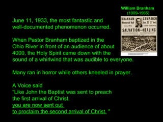 June 11, 1933, the most fantastic and
well-documented phenomenon occurred.
When Pastor Branham baptized in the
Ohio River in front of an audience of about
4000, the Holy Spirit came down with the
sound of a whirlwind that was audible to everyone.
Many ran in horror while others kneeled in prayer.
A Voice said
“Like John the Baptist was sent to preach
the first arrival of Christ,
you are now sent out
to proclaim the second arrival of Christ. "
William Branham
(1909-1965)
 