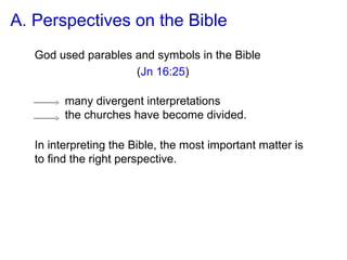 In interpreting the Bible, the most important matter is
to find the right perspective.
many divergent interpretations
the churches have become divided.
A. Perspectives on the Bible
God used parables and symbols in the Bible
(Jn 16:25)
 