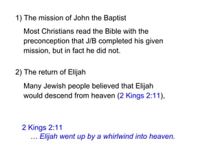 2) The return of Elijah
2 Kings 2:11
… Elijah went up by a whirlwind into heaven.
1) The mission of John the Baptist
Many Jewish people believed that Elijah
would descend from heaven (2 Kings 2:11),
Most Christians read the Bible with the
preconception that J/B completed his given
mission, but in fact he did not.
 
