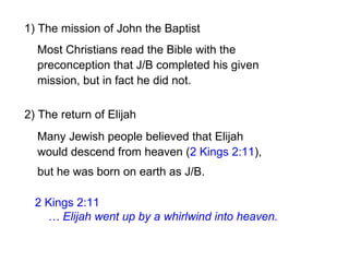 2) The return of Elijah
2 Kings 2:11
… Elijah went up by a whirlwind into heaven.
1) The mission of John the Baptist
Many Jewish people believed that Elijah
would descend from heaven (2 Kings 2:11),
Most Christians read the Bible with the
preconception that J/B completed his given
mission, but in fact he did not.
but he was born on earth as J/B.
 