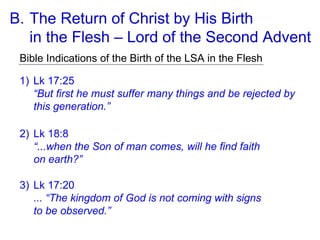 B. The Return of Christ by His Birth
in the Flesh – Lord of the Second Advent
Bible Indications of the Birth of the LSA in the Flesh
1) Lk 17:25
“But first he must suffer many things and be rejected by
this generation.”
2) Lk 18:8
“...when the Son of man comes, will he find faith
on earth?”
3) Lk 17:20
... “The kingdom of God is not coming with signs
to be observed.”
 