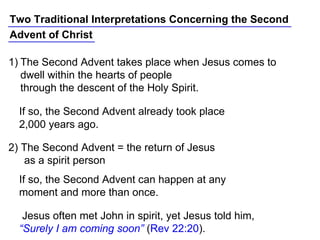 Two Traditional Interpretations Concerning the Second
Advent of Christ
Jesus often met John in spirit, yet Jesus told him,
“Surely I am coming soon” (Rev 22:20).
If so, the Second Advent can happen at any
moment and more than once.
2) The Second Advent = the return of Jesus
as a spirit person
If so, the Second Advent already took place
2,000 years ago.
1) The Second Advent takes place when Jesus comes to
dwell within the hearts of people
through the descent of the Holy Spirit.
 