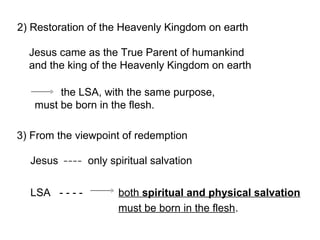2) Restoration of the Heavenly Kingdom on earth
the LSA, with the same purpose,
must be born in the flesh.
3) From the viewpoint of redemption
Jesus only spiritual salvation
LSA - - - - both spiritual and physical salvation
must be born in the flesh.
Jesus came as the True Parent of humankind
and the king of the Heavenly Kingdom on earth
 