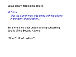 But there is no clear understanding concerning
details of the Second Advent.
When? How? Where?
Jesus clearly foretold his return.
Mt 16:27
“For the Son of man is to come with his angels
in the glory of his Father...”
 