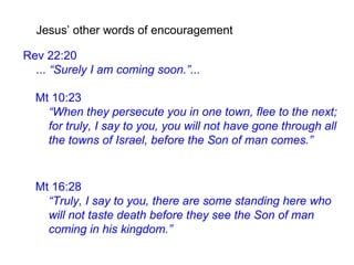 Mt 10:23
“When they persecute you in one town, flee to the next;
for truly, I say to you, you will not have gone through all
the towns of Israel, before the Son of man comes.”
Jesus’ other words of encouragement
Rev 22:20
... “Surely I am coming soon.”...
Mt 16:28
“Truly, I say to you, there are some standing here who
will not taste death before they see the Son of man
coming in his kingdom.”
 