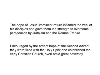 The hope of Jesus’ imminent return inflamed the zeal of
his disciples and gave them the strength to overcome
persecution by Judaism and the Roman Empire.
Encouraged by the ardent hope of the Second Advent,
they were filled with the Holy Spirit and established the
early Christian Church, even amid great adversity.
 