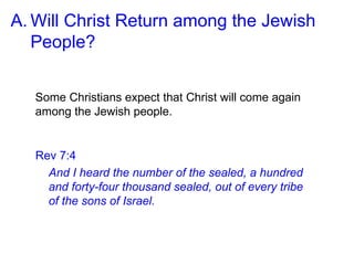 A. Will Christ Return among the Jewish
People?
Some Christians expect that Christ will come again
among the Jewish people.
Rev 7:4
And I heard the number of the sealed, a hundred
and forty-four thousand sealed, out of every tribe
of the sons of Israel.
 